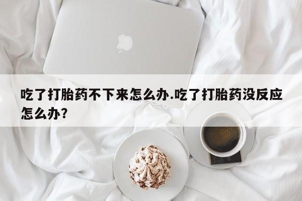 购买米非司酮片的联系方式吃了打胎药不下来怎么办.吃了打胎药没反应怎么办？