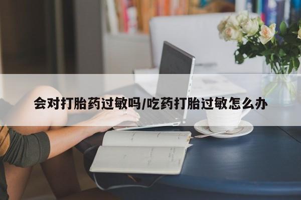 购买米非司酮片的联系方式会对打胎药过敏吗/吃药打胎过敏怎么办