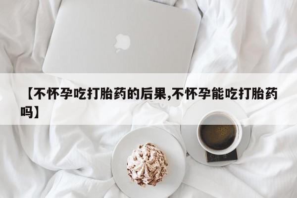 购买米非司酮片的联系方式【不怀孕吃打胎药的后果,不怀孕能吃打胎药吗】