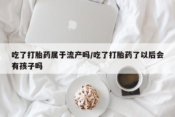 购买米非司酮片的联系方式吃了打胎药属于流产吗/吃了打胎药了以后会有孩子吗