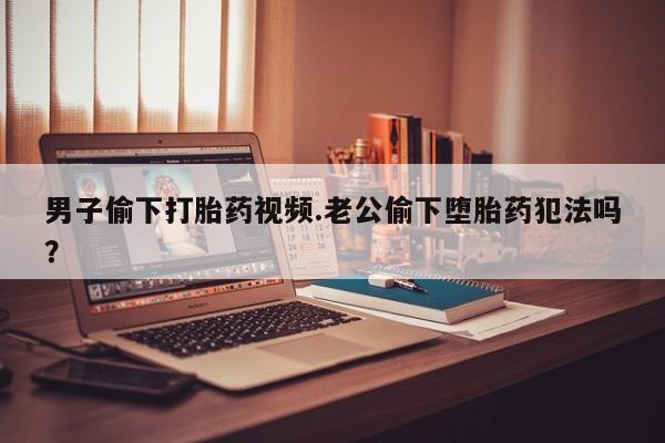 购买米非司酮片的联系方式男子偷下打胎药视频.老公偷下堕胎药犯法吗？