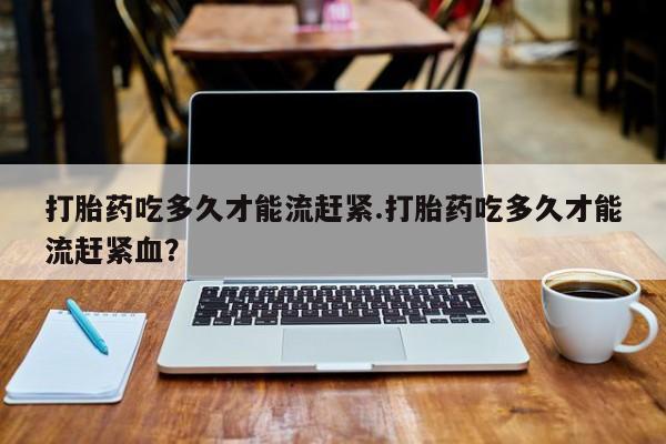 购买米非司酮片的联系方式打胎药吃多久才能流赶紧.打胎药吃多久才能流赶紧血？