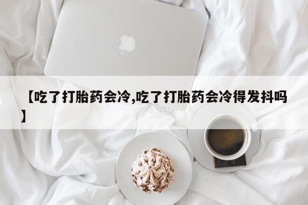 购买米非司酮片的联系方式【吃了打胎药会冷,吃了打胎药会冷得发抖吗】