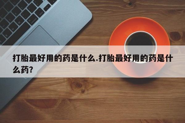 购买米非司酮片的联系方式打胎最好用的药是什么.打胎最好用的药是什么药？