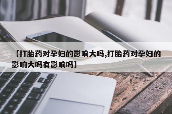 购买米非司酮片的联系方式【打胎药对孕妇的影响大吗,打胎药对孕妇的影响大吗有影响吗】