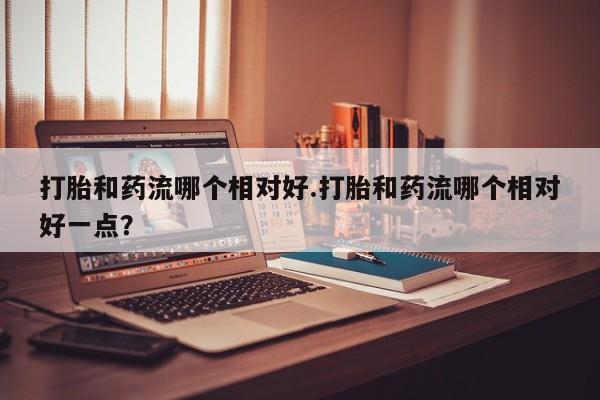 购买米非司酮片的联系方式打胎和药流哪个相对好.打胎和药流哪个相对好一点？
