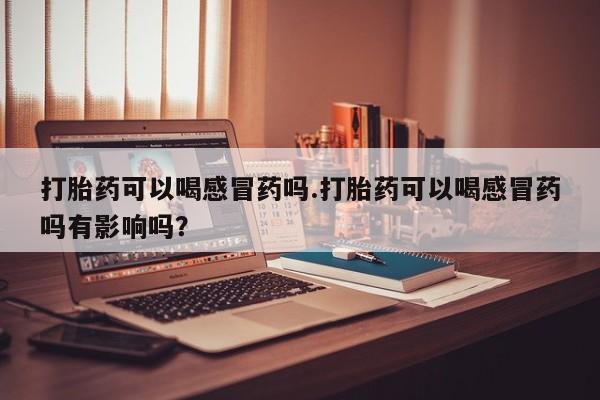 购买米非司酮片的联系方式打胎药可以喝感冒药吗.打胎药可以喝感冒药吗有影响吗？