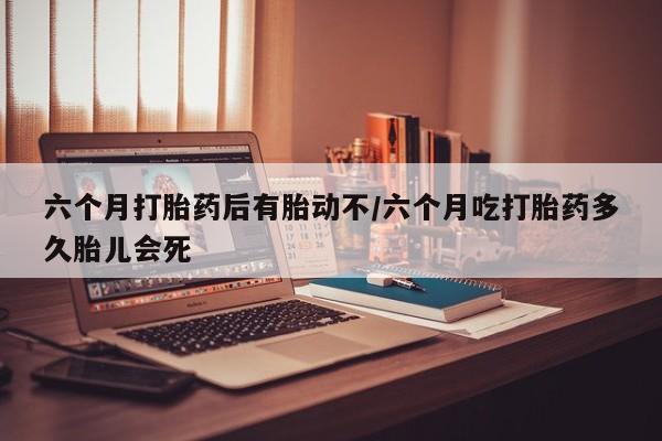 购买米非司酮片的联系方式六个月打胎药后有胎动不/六个月吃打胎药多久胎儿会死