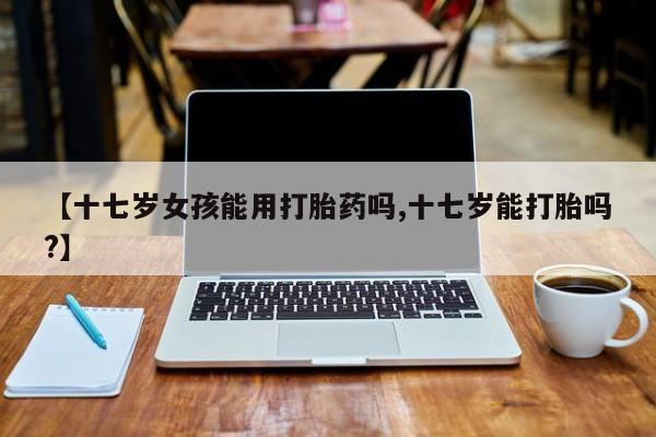购买米非司酮片的联系方式【十七岁女孩能用打胎药吗,十七岁能打胎吗?】