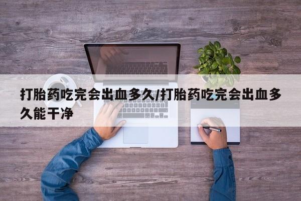 购买米非司酮片的联系方式打胎药吃完会出血多久/打胎药吃完会出血多久能干净