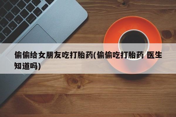 购买米非司酮片的联系方式偷偷给女朋友吃打胎药(偷偷吃打胎药 医生知道吗)