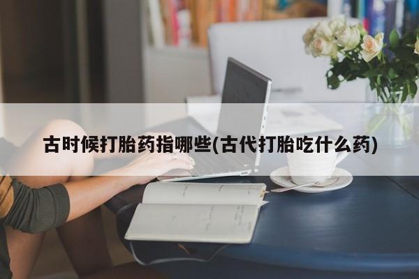 购买米非司酮片的联系方式古时候打胎药指哪些(古代打胎吃什么药)