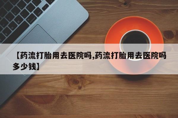 购买米非司酮片的联系方式【药流打胎用去医院吗,药流打胎用去医院吗多少钱】