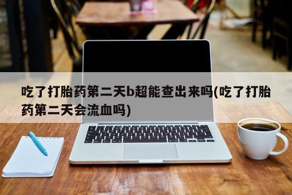 购买米非司酮片的联系方式吃了打胎药第二天b超能查出来吗(吃了打胎药第二天会流血吗)