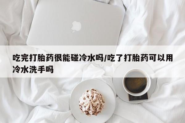 购买米非司酮片的联系方式吃完打胎药很能碰冷水吗/吃了打胎药可以用冷水洗手吗
