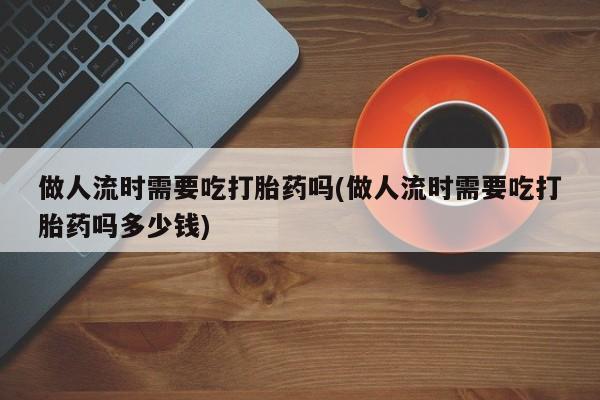 购买米非司酮片的联系方式做人流时需要吃打胎药吗(做人流时需要吃打胎药吗多少钱)