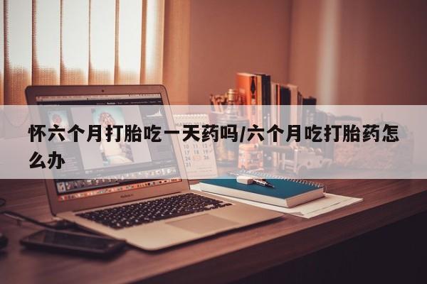 购买米非司酮片的联系方式怀六个月打胎吃一天药吗/六个月吃打胎药怎么办
