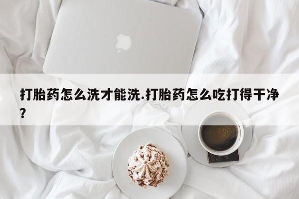 购买米非司酮片的联系方式打胎药怎么洗才能洗.打胎药怎么吃打得干净？
