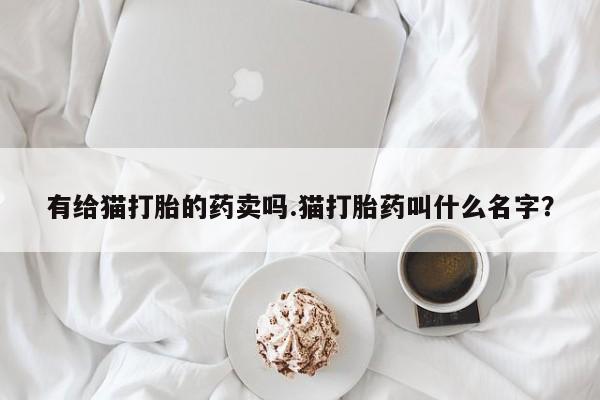 购买米非司酮片的联系方式有给猫打胎的药卖吗.猫打胎药叫什么名字？